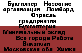 Бухгалтер › Название организации ­ Ломбард №1 › Отрасль предприятия ­ Бухгалтерия › Минимальный оклад ­ 11 000 - Все города Работа » Вакансии   . Московская обл.,Химки г.